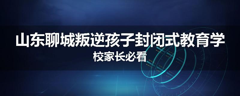 山东聊城叛逆孩子封闭式教育学校家长必看