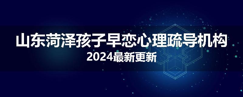 山东菏泽孩子早恋心理疏导机构2024最新更新