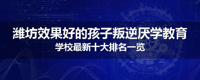 潍坊效果好的孩子叛逆厌学教育学校最新十大排名一览