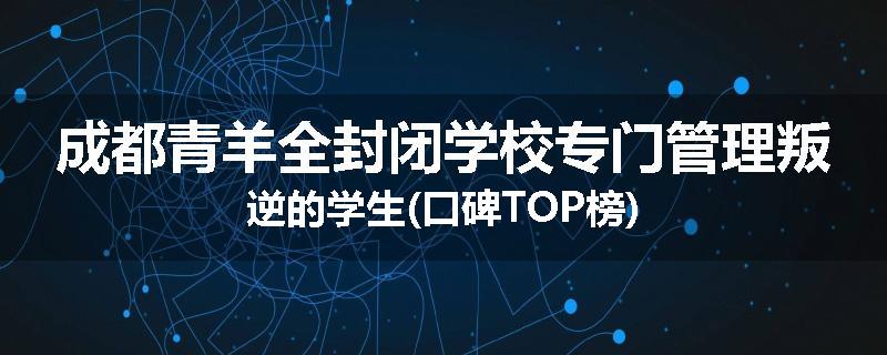 成都青羊全封闭学校专门管理叛逆的学生(口碑TOP榜)