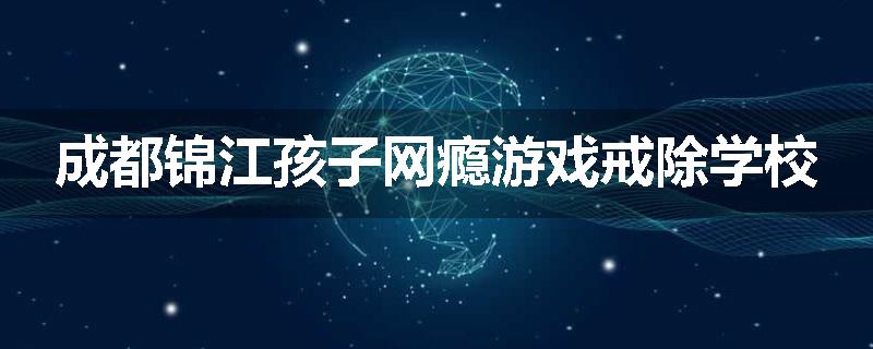 成都锦江孩子网瘾游戏戒除学校