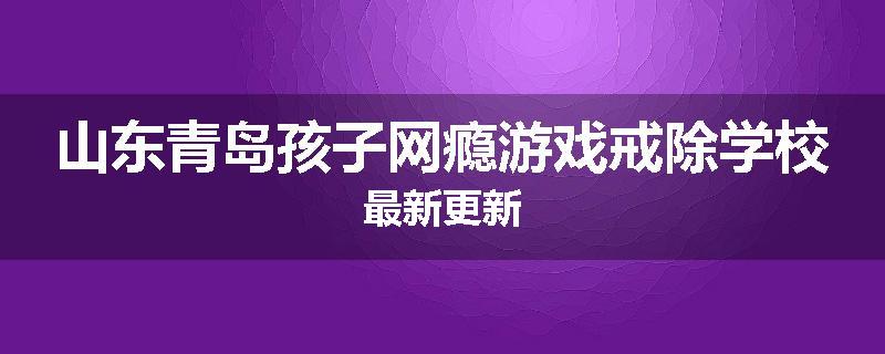 山东青岛孩子网瘾游戏戒除学校最新更新