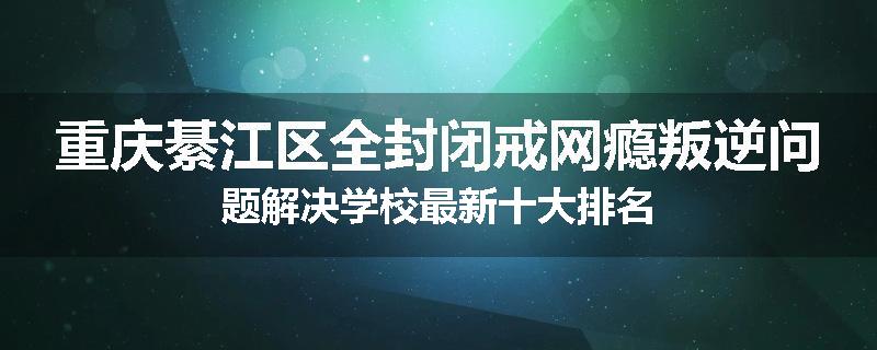 重庆綦江区全封闭戒网瘾叛逆问题解决学校最新十大排名