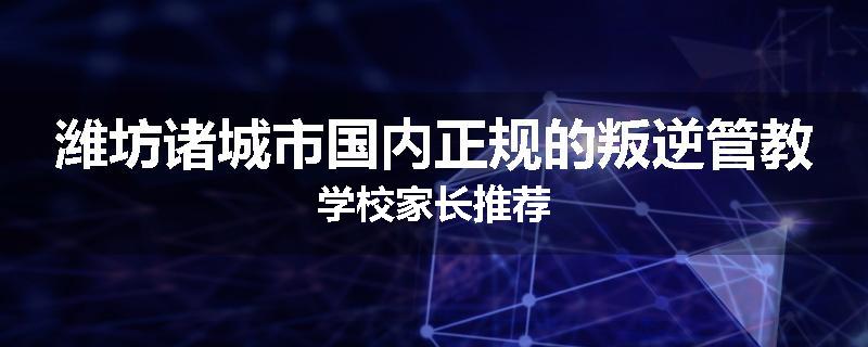 潍坊诸城市国内正规的叛逆管教学校家长推荐