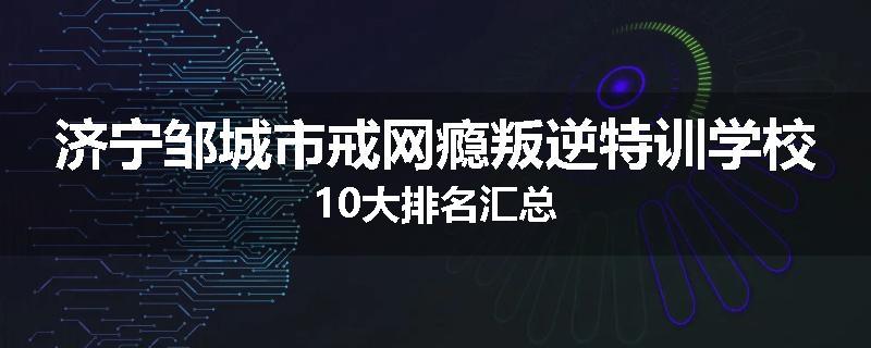 济宁邹城市戒网瘾叛逆特训学校10大排名汇总