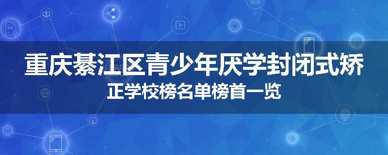 重庆綦江区青少年厌学封闭式矫正学校榜名单榜首一览