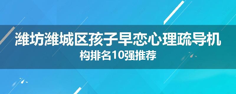 潍坊潍城区孩子早恋心理疏导机构排名10强推荐