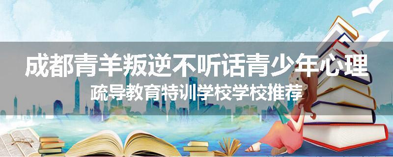 成都青羊叛逆不听话青少年心理疏导教育特训学校学校推荐