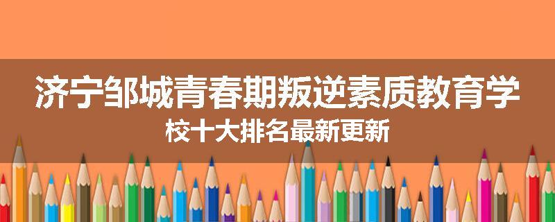 济宁邹城青春期叛逆素质教育学校十大排名最新更新