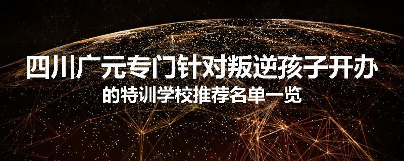 四川广元专门针对叛逆孩子开办的特训学校推荐名单一览