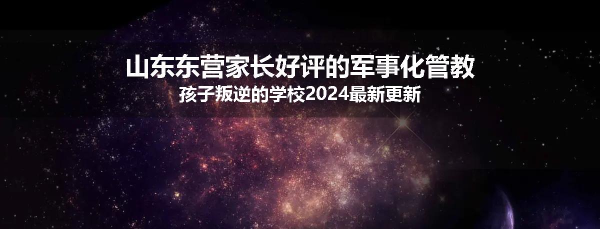 山东东营家长好评的军事化管教孩子叛逆的学校2024最新更新