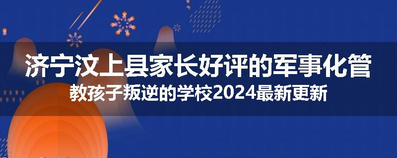 济宁汶上县家长好评的军事化管教孩子叛逆的学校2024最新更新