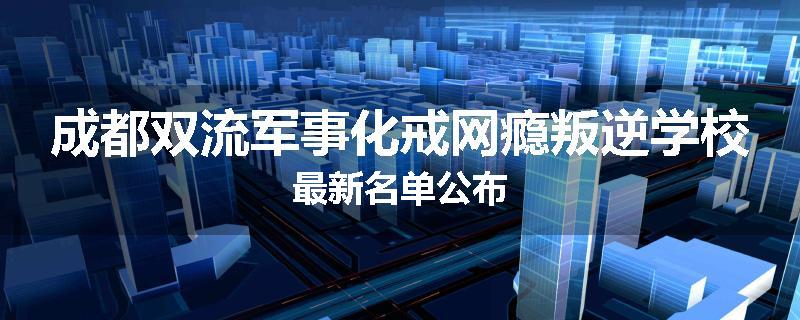 成都双流军事化戒网瘾叛逆学校最新名单公布