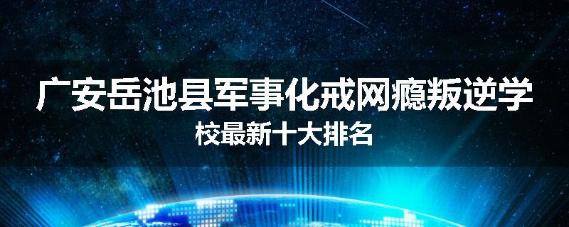 广安岳池县军事化戒网瘾叛逆学校最新十大排名