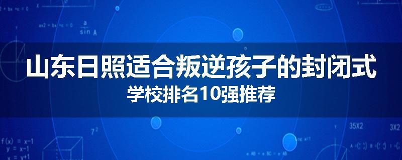 山东日照适合叛逆孩子的封闭式学校排名10强推荐