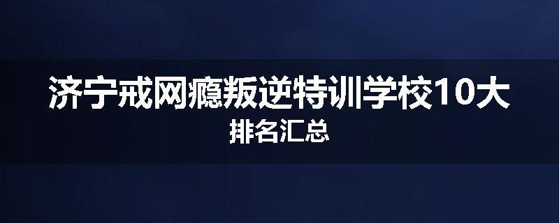 济宁戒网瘾叛逆特训学校10大排名汇总