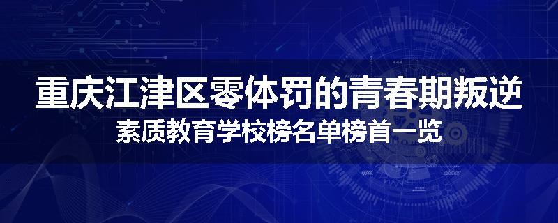 重庆江津区零体罚的青春期叛逆素质教育学校榜名单榜首一览