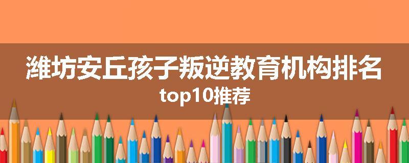 潍坊安丘孩子叛逆教育机构排名top10推荐