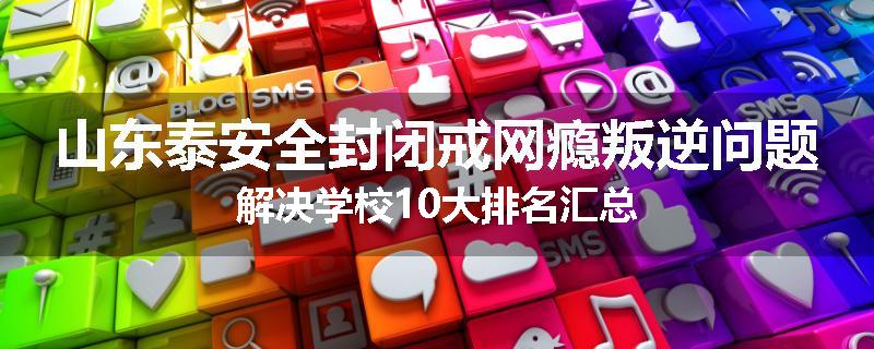 山东泰安全封闭戒网瘾叛逆问题解决学校10大排名汇总