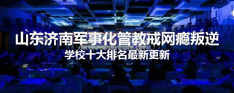 山东济南军事化管教戒网瘾叛逆学校十大排名最新更新
