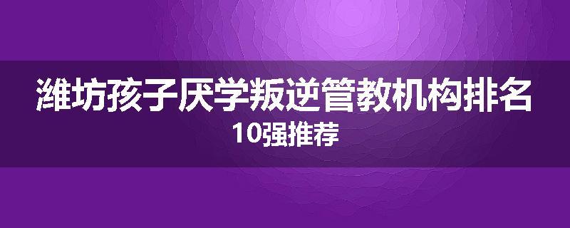 潍坊孩子厌学叛逆管教机构排名10强推荐