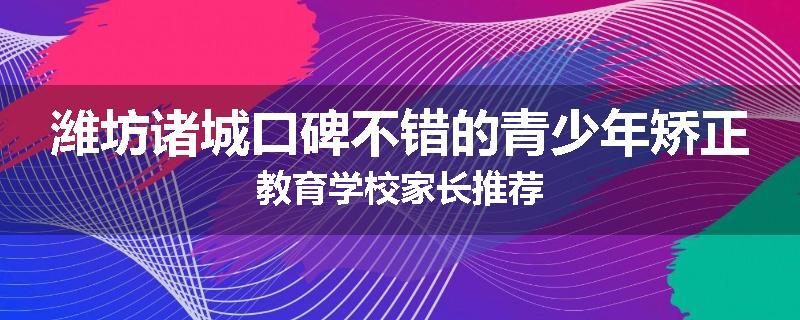 潍坊诸城口碑不错的青少年矫正教育学校家长推荐