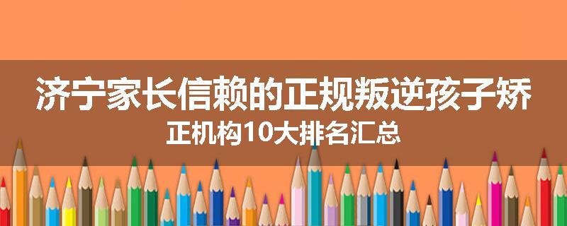 济宁家长信赖的正规叛逆孩子矫正机构10大排名汇总