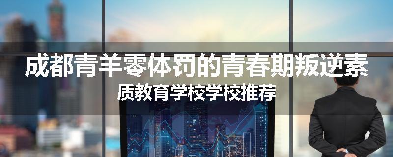 成都青羊零体罚的青春期叛逆素质教育学校学校推荐