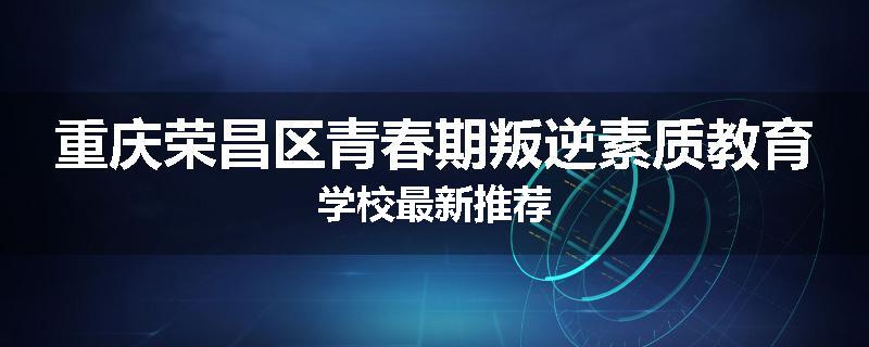 重庆荣昌区青春期叛逆素质教育学校最新推荐