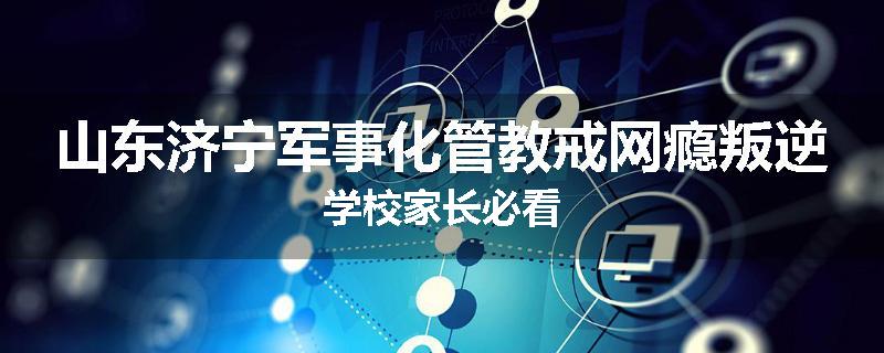山东济宁军事化管教戒网瘾叛逆学校家长必看