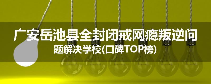 广安岳池县全封闭戒网瘾叛逆问题解决学校(口碑TOP榜)