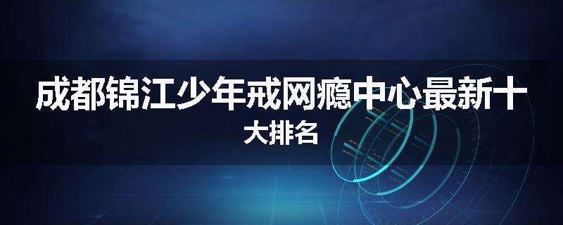 成都锦江少年戒网瘾中心最新十大排名