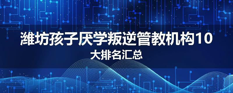 潍坊孩子厌学叛逆管教机构10大排名汇总