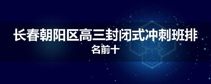 长春朝阳区高三封闭式冲刺班排名前十