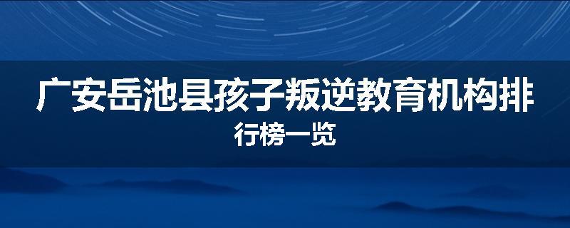 广安岳池县孩子叛逆教育机构排行榜一览