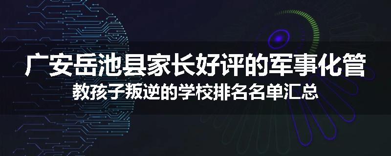 广安岳池县家长好评的军事化管教孩子叛逆的学校排名名单汇总