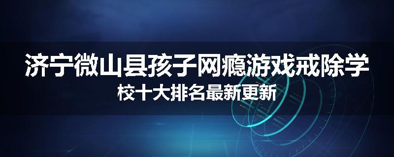 济宁微山县孩子网瘾游戏戒除学校十大排名最新更新