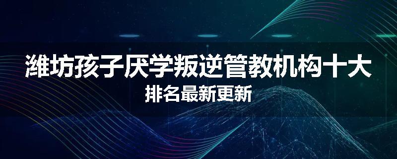 潍坊孩子厌学叛逆管教机构十大排名最新更新