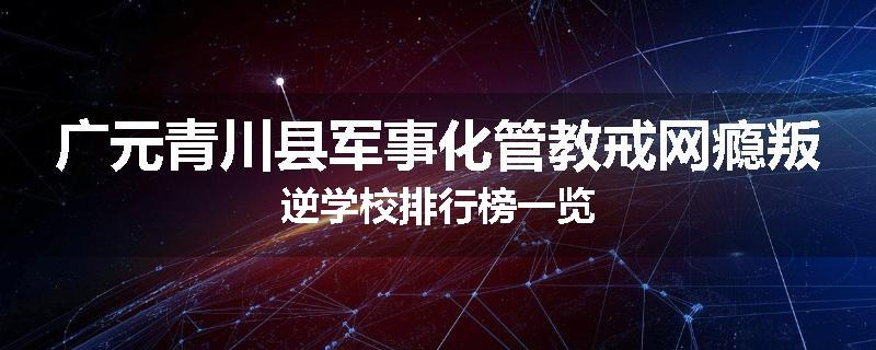 广元青川县军事化管教戒网瘾叛逆学校排行榜一览