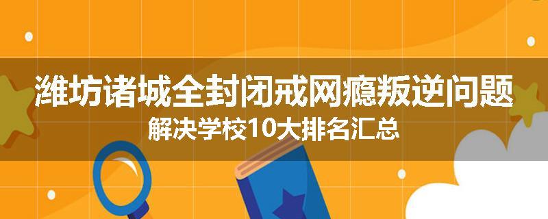 潍坊诸城全封闭戒网瘾叛逆问题解决学校10大排名汇总