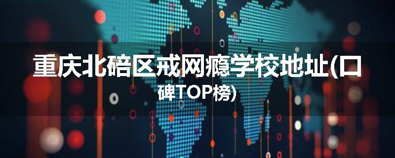 重庆北碚区戒网瘾学校地址(口碑TOP榜)