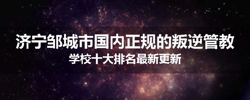 济宁邹城市国内正规的叛逆管教学校十大排名最新更新