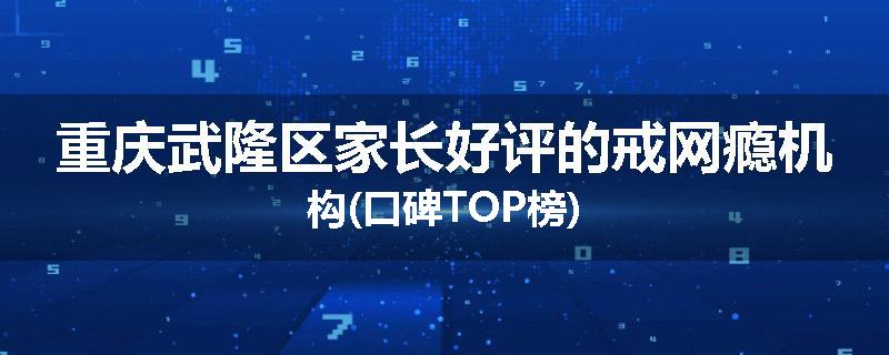 重庆武隆区家长好评的戒网瘾机构(口碑TOP榜)