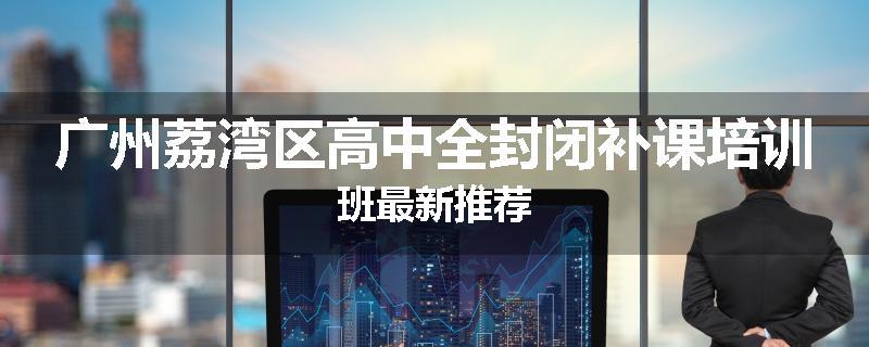 广州荔湾区高中全封闭补课培训班最新推荐