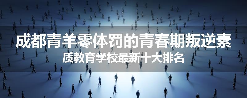 成都青羊零体罚的青春期叛逆素质教育学校最新十大排名
