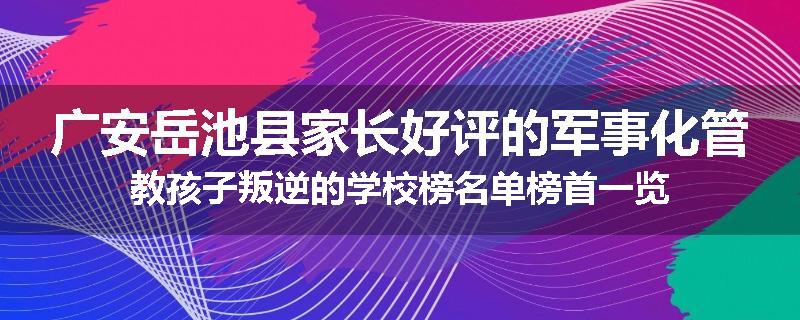 广安岳池县家长好评的军事化管教孩子叛逆的学校榜名单榜首一览