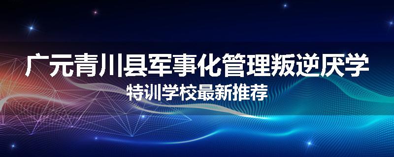 广元青川县军事化管理叛逆厌学特训学校最新推荐