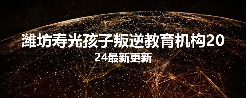 潍坊寿光孩子叛逆教育机构2024最新更新