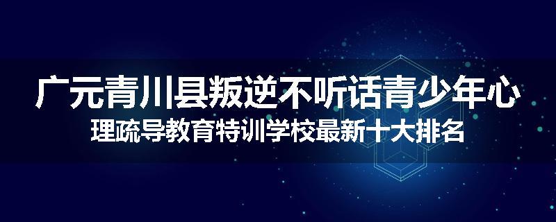 广元青川县叛逆不听话青少年心理疏导教育特训学校最新十大排名