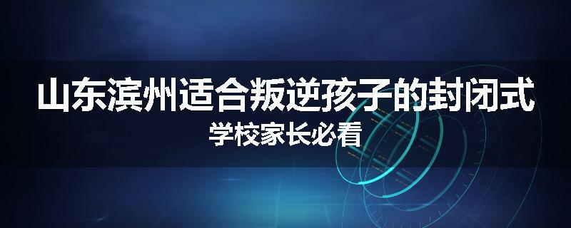 山东滨州适合叛逆孩子的封闭式学校家长必看